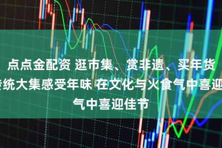 点点金配资 逛市集、赏非遗、买年货 来传统大集感受年味 在文化与火食气中喜迎佳节