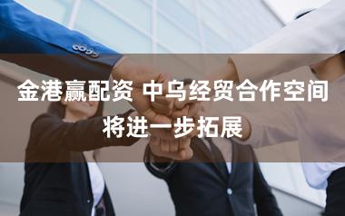 金港赢配资 中乌经贸合作空间将进一步拓展