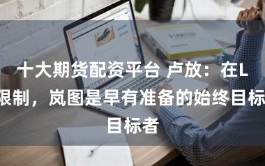 十大期货配资平台 卢放：在L3限制，岚图是早有准备的始终目标者