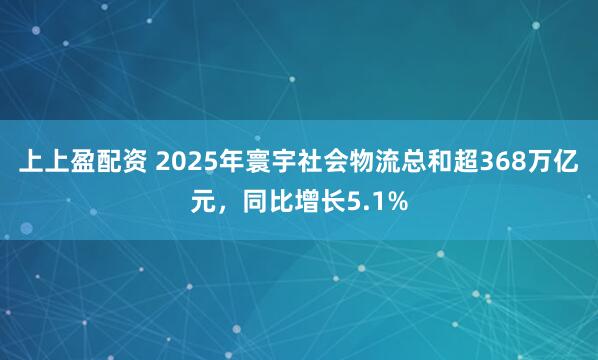 上上盈配资 2025年寰宇社会物流总和超368万亿元，同比增长5.1%