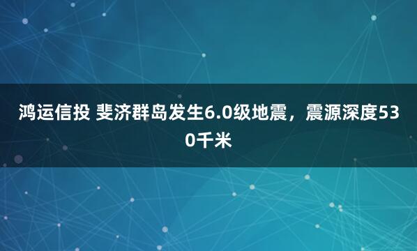 鸿运信投 斐济群岛发生6.0级地震，震源深度530千米