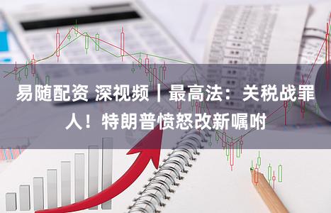 易随配资 深视频｜最高法：关税战罪人！特朗普愤怒改新嘱咐