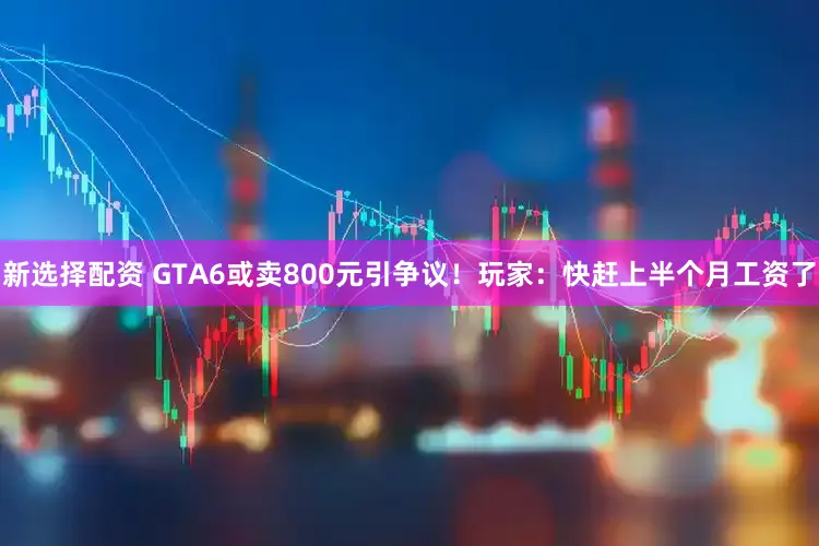 新选择配资 GTA6或卖800元引争议！玩家：快赶上半个月工资了