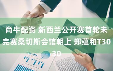 尚牛配资 新西兰公开赛首轮未完赛桑切斯会馆朝上 郑蕴和T30