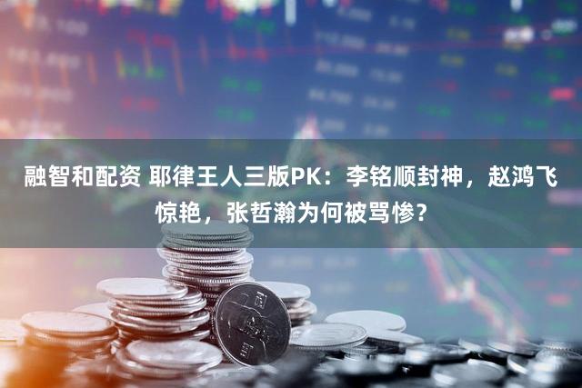 融智和配资 耶律王人三版PK：李铭顺封神，赵鸿飞惊艳，张哲瀚为何被骂惨？