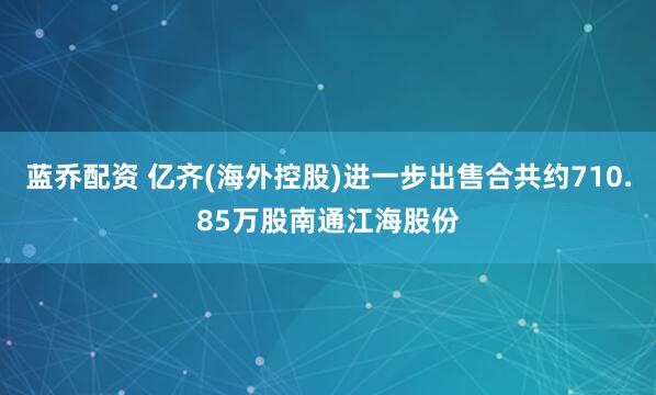蓝乔配资 亿齐(海外控股)进一步出售合共约710.85万股南通江海股份