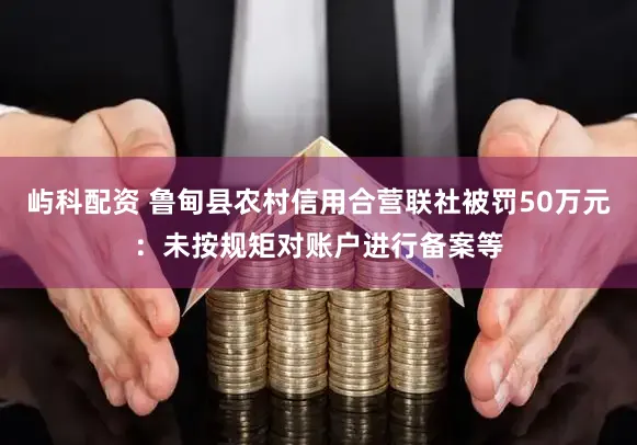 屿科配资 鲁甸县农村信用合营联社被罚50万元：未按规矩对账户进行备案等