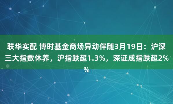 联华实配 博时基金商场异动伴随3月19日：沪深三大指数休养，沪指跌超1.3%，深证成指跌超2%