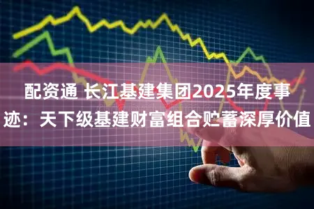 配资通 长江基建集团2025年度事迹：天下级基建财富组合贮蓄深厚价值