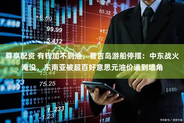 尊享配资 有钱加不到油，普吉岛游船停摆：中东战火淹没，东南亚被超百好意思元油价逼到墙角