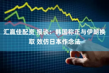 汇赢佳配资 报谈：韩国称正与伊朗换取 效仿日本作念法