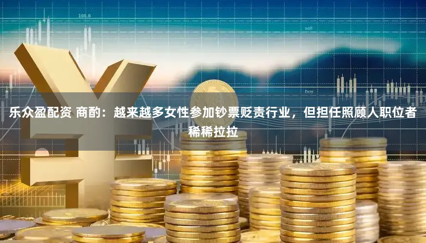 乐众盈配资 商酌：越来越多女性参加钞票贬责行业，但担任照顾人职位者稀稀拉拉