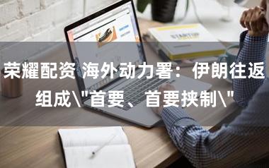 荣耀配资 海外动力署：伊朗往返组成＂首要、首要挟制＂