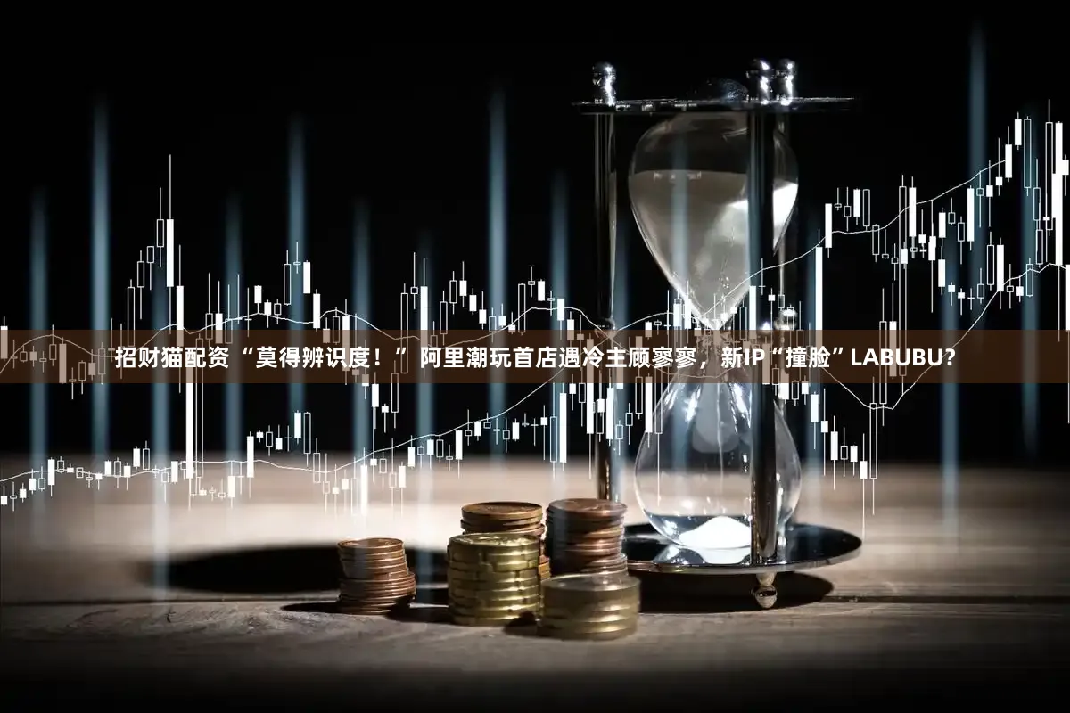 招财猫配资 “莫得辨识度！” 阿里潮玩首店遇冷主顾寥寥，新IP“撞脸”LABUBU？