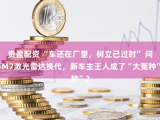 贵盈配资 “车还在厂里，树立已过时” 问界M7激光雷达换代，新车主王人成了“大冤种”？