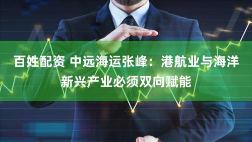 百姓配资 中远海运张峰：港航业与海洋新兴产业必须双向赋能