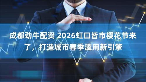 成都劲牛配资 2026虹口皆市樱花节来了，打造城市春季滥用新引擎