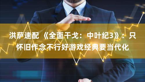 洪萨速配 《全面干戈：中叶纪3》：只怀旧作念不行好游戏经典要当代化