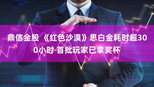 鼎信金股 《红色沙漠》思白金耗时超300小时 首批玩家已拿奖杯