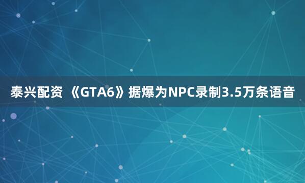泰兴配资 《GTA6》据爆为NPC录制3.5万条语音