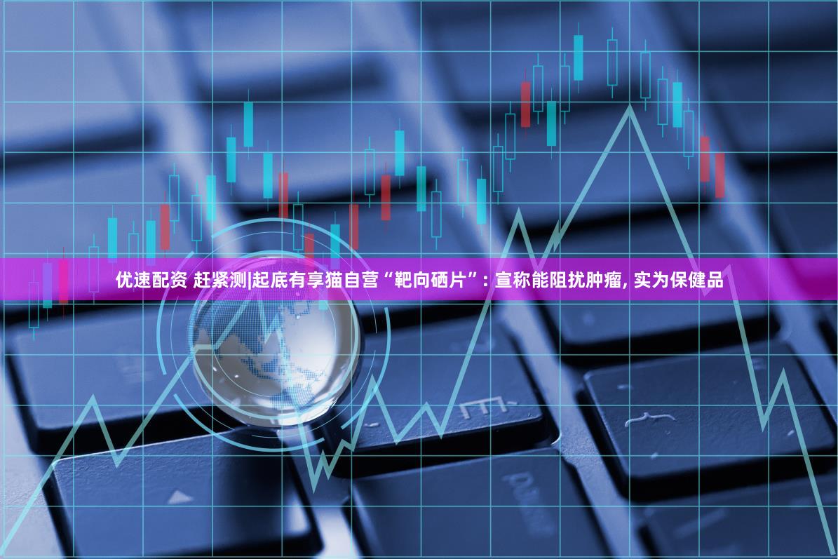 优速配资 赶紧测|起底有享猫自营“靶向硒片”: 宣称能阻扰肿瘤, 实为保健品
