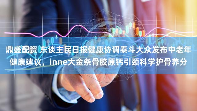 鼎盛配资 东谈主民日报健康协调泰斗大众发布中老年健康建议，inne大金条骨胶原钙引颈科学护骨养分