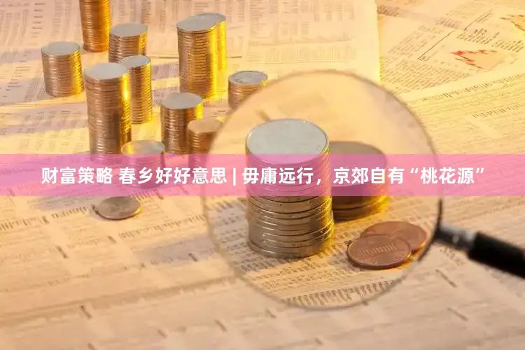 财富策略 春乡好好意思 | 毋庸远行，京郊自有“桃花源”