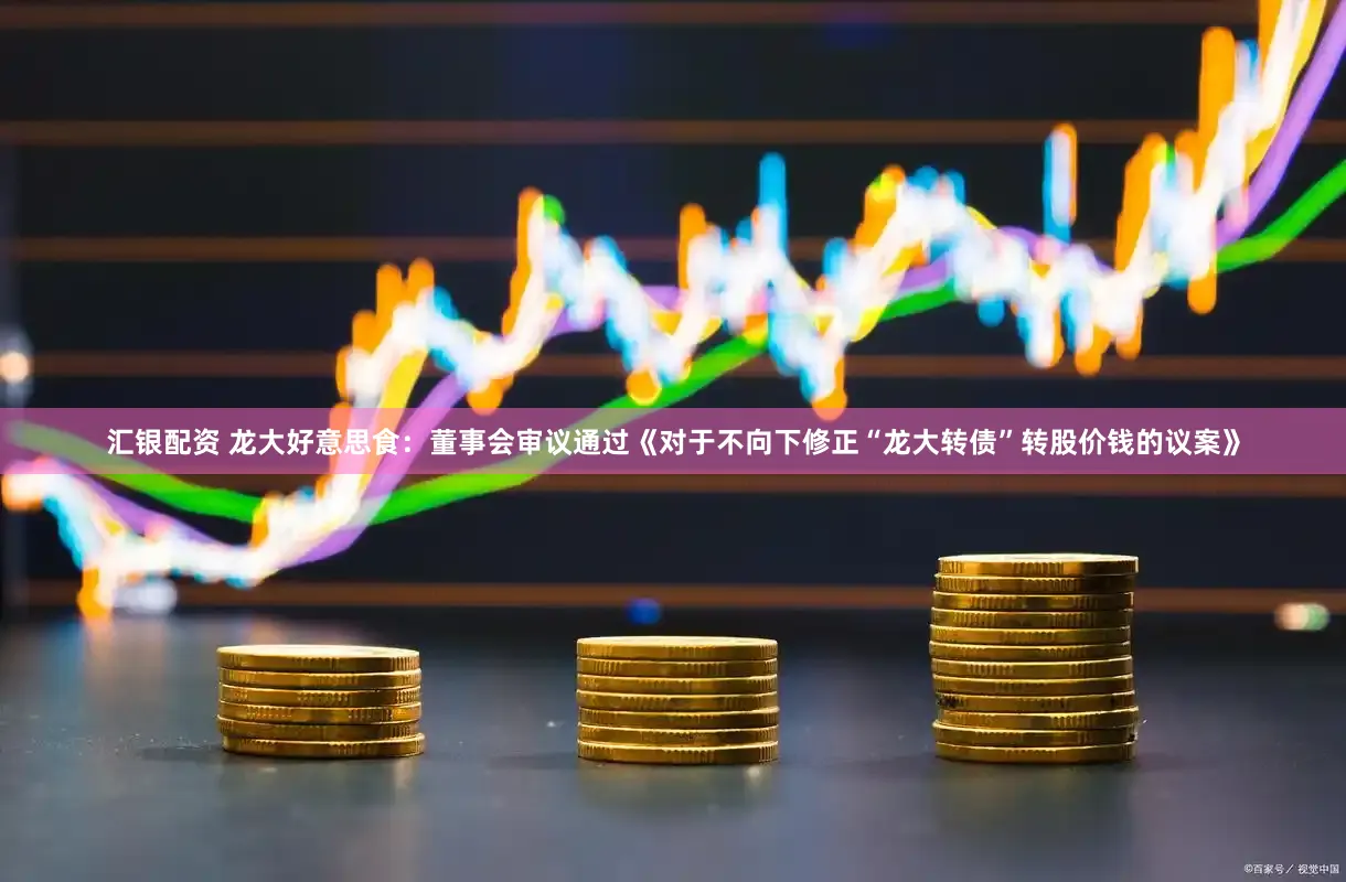 汇银配资 龙大好意思食：董事会审议通过《对于不向下修正“龙大转债”转股价钱的议案》