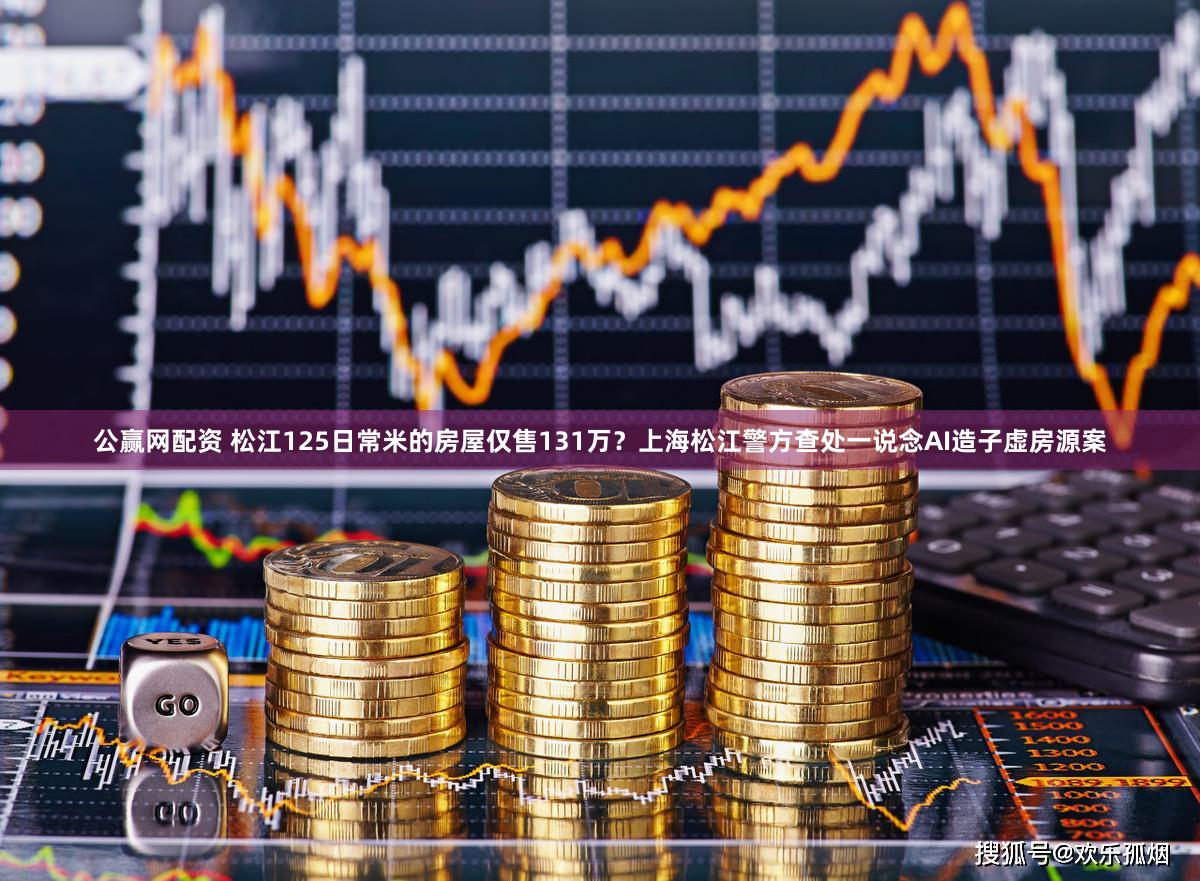 公赢网配资 松江125日常米的房屋仅售131万？上海松江警方查处一说念AI造子虚房源案