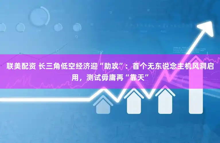 联美配资 长三角低空经济迎“助攻”：首个无东说念主机风洞启用，测试毋庸再“靠天”