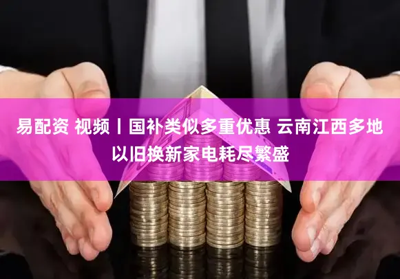 易配资 视频丨国补类似多重优惠 云南江西多地以旧换新家电耗尽繁盛