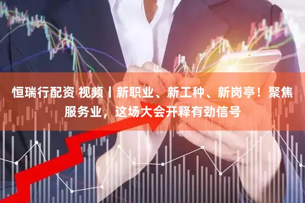 恒瑞行配资 视频丨新职业、新工种、新岗亭！聚焦服务业，这场大会开释有劲信号