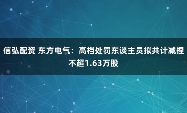 信弘配资 东方电气：高档处罚东谈主员拟共计减捏不超1.63万股