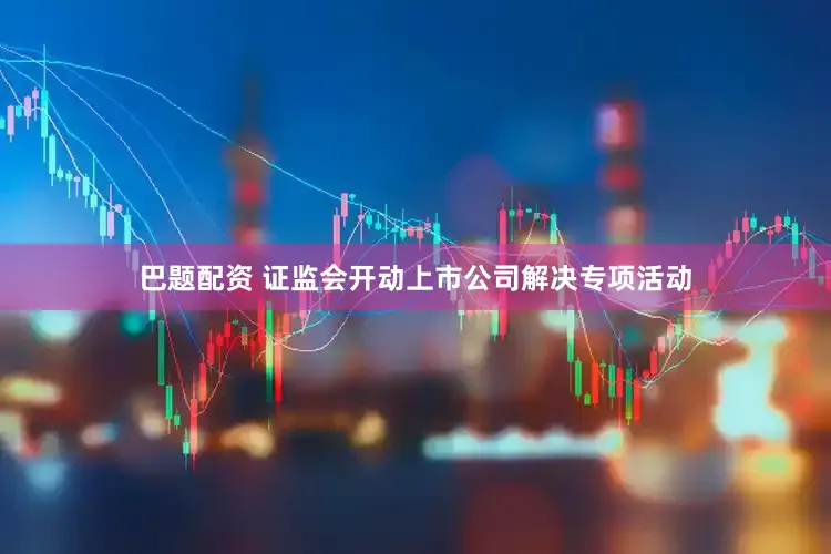 巴题配资 证监会开动上市公司解决专项活动