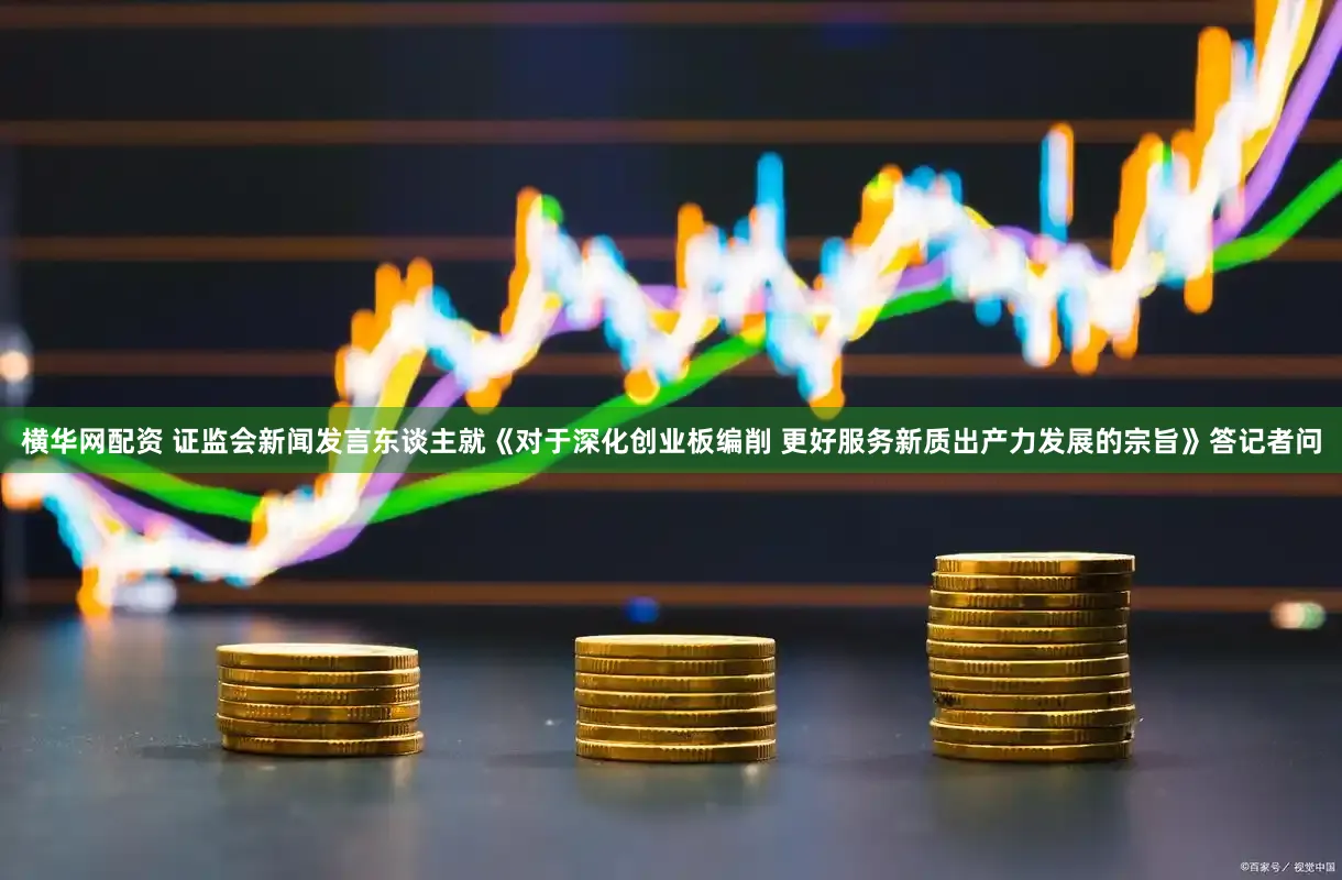 横华网配资 证监会新闻发言东谈主就《对于深化创业板编削 更好服务新质出产力发展的宗旨》答记者问