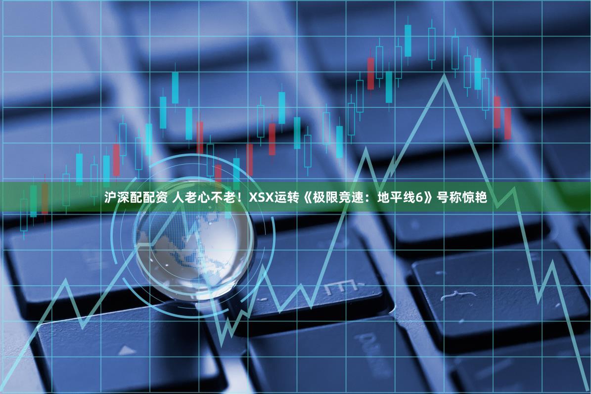 沪深配配资 人老心不老！XSX运转《极限竞速：地平线6》号称惊艳