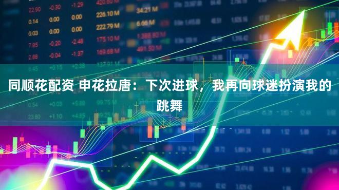 同顺花配资 申花拉唐：下次进球，我再向球迷扮演我的跳舞
