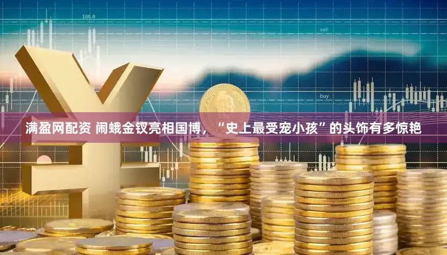 满盈网配资 闹蛾金钗亮相国博，“史上最受宠小孩”的头饰有多惊艳