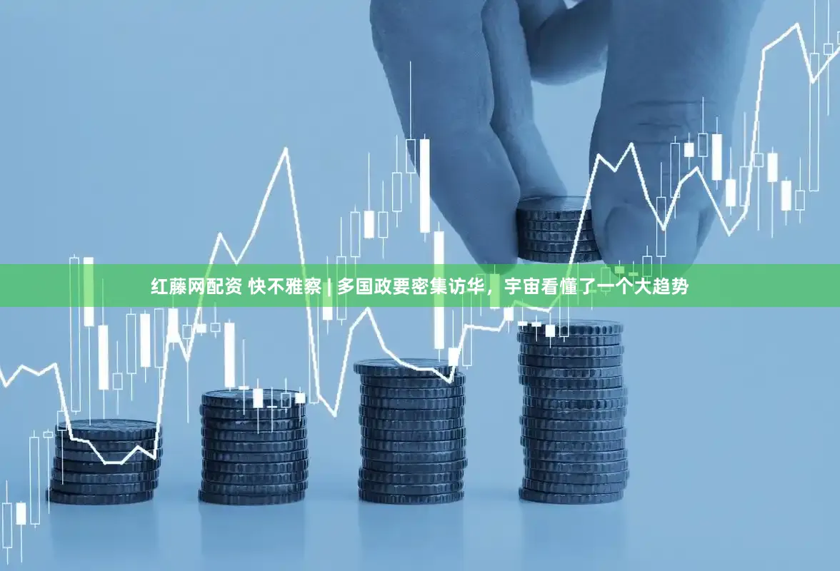 红藤网配资 快不雅察 | 多国政要密集访华，宇宙看懂了一个大趋势