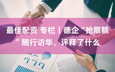 最佳配资 专栏丨德企“抢限额”随行访华，评释了什么