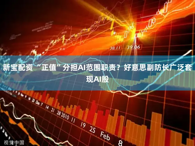 新宝配资 “正值”分担AI范围职责？好意思副防长广泛套现AI股