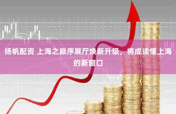 扬帆配资 上海之巅序展厅焕新升级，将成读懂上海的新窗口