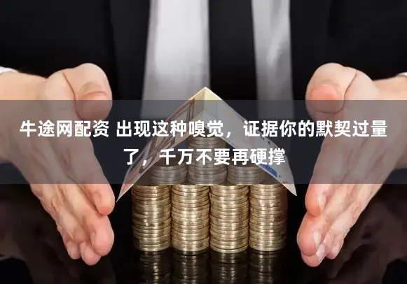 牛途网配资 出现这种嗅觉，证据你的默契过量了，千万不要再硬撑