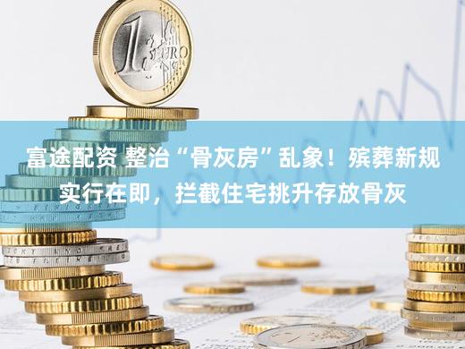 富途配资 整治“骨灰房”乱象！殡葬新规实行在即，拦截住宅挑升存放骨灰