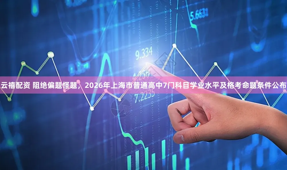 云禧配资 阻绝偏题怪题，2026年上海市普通高中7门科目学业水平及格考命题条件公布