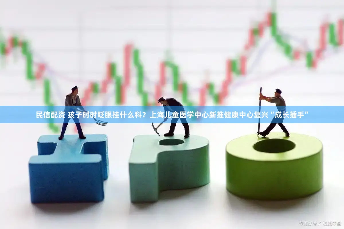 民信配资 孩子时时眨眼挂什么科？上海儿童医学中心新推健康中心复兴“成长插手”