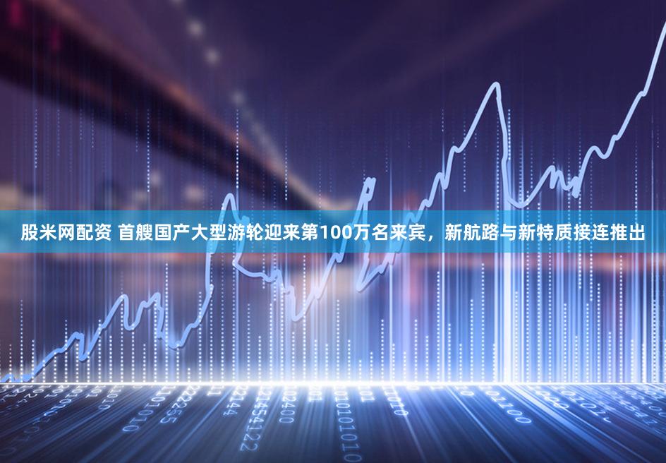 股米网配资 首艘国产大型游轮迎来第100万名来宾，新航路与新特质接连推出