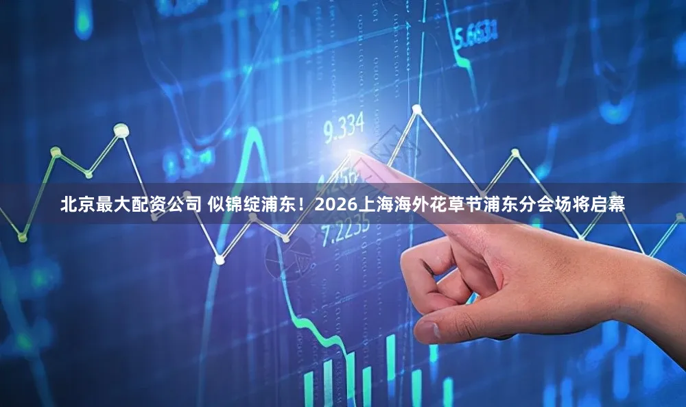 北京最大配资公司 似锦绽浦东！2026上海海外花草节浦东分会场将启幕