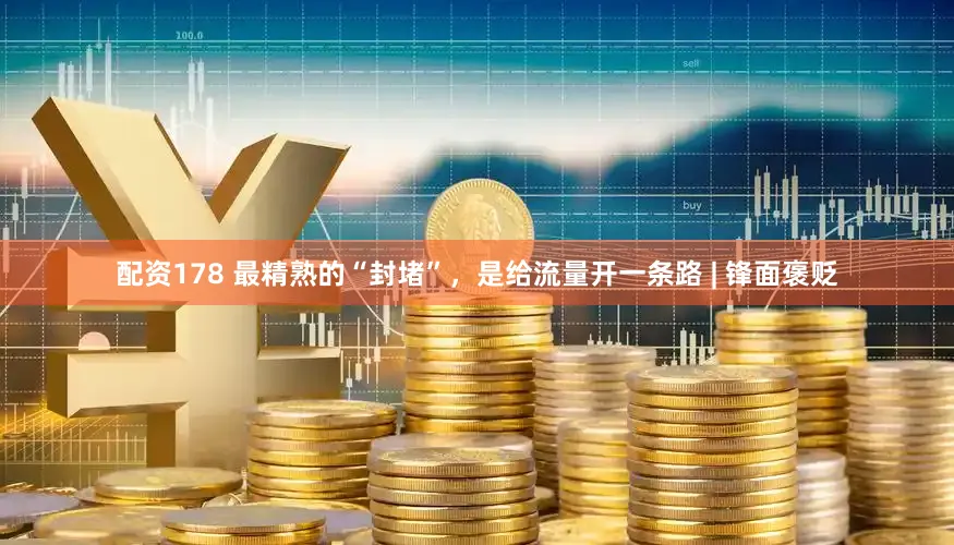 配资178 最精熟的“封堵”，是给流量开一条路 | 锋面褒贬