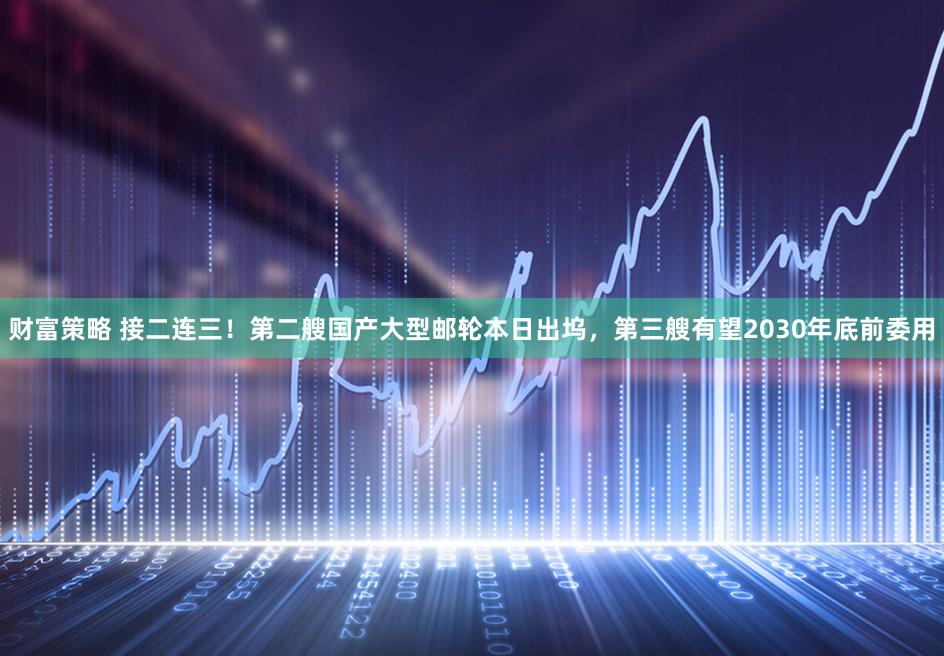 财富策略 接二连三！第二艘国产大型邮轮本日出坞，第三艘有望2030年底前委用
